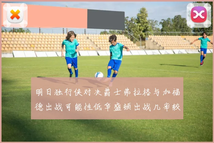 明日独行侠对决爵士弗拉格与加福德出战可能性低华盛顿出战几率较高