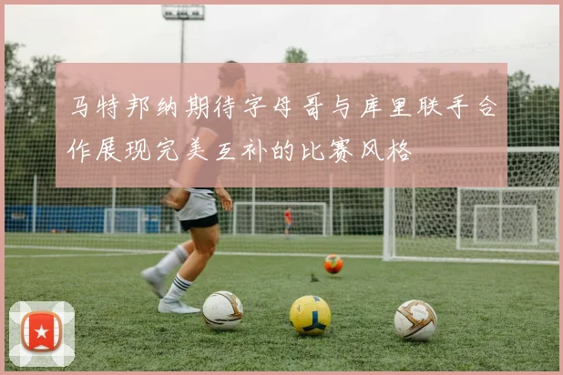 马特邦纳期待字母哥与库里联手合作展现完美互补的比赛风格