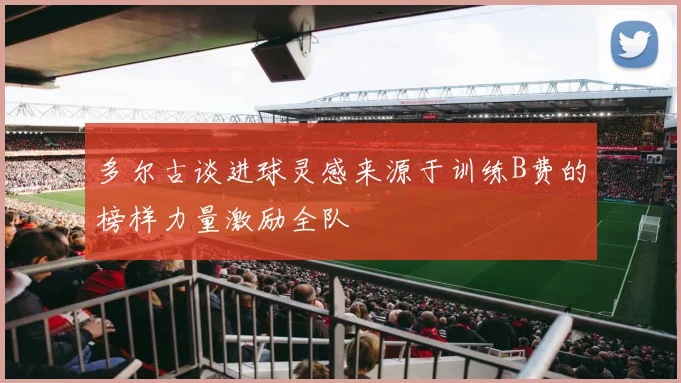 多尔古谈进球灵感来源于训练B费的榜样力量激励全队