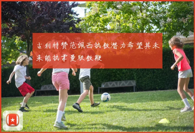 古利特赞范佩西执教潜力希望其未来能执掌曼联教鞭