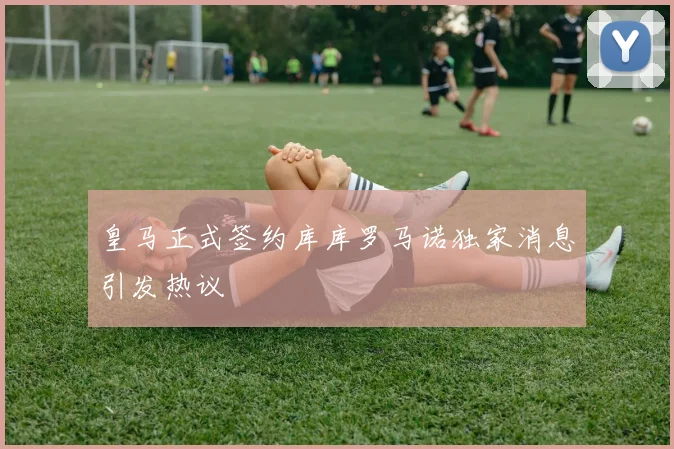 皇马正式签约库库罗马诺独家消息引发热议