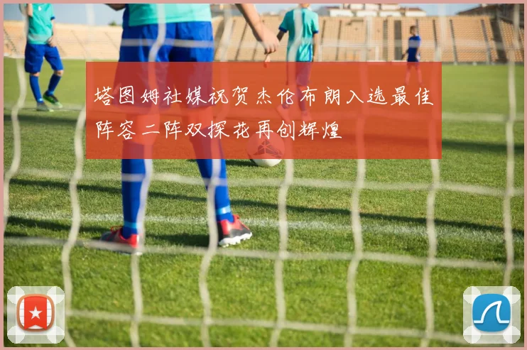 塔图姆社媒祝贺杰伦布朗入选最佳阵容二阵双探花再创辉煌