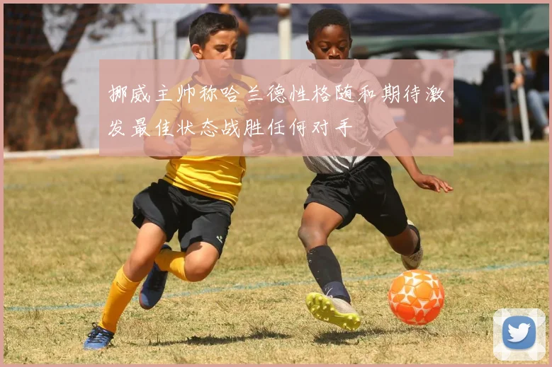 挪威主帅称哈兰德性格随和期待激发最佳状态战胜任何对手
