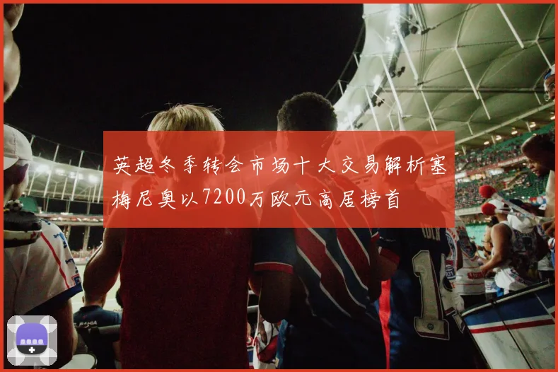 英超冬季转会市场十大交易解析塞梅尼奥以7200万欧元高居榜首