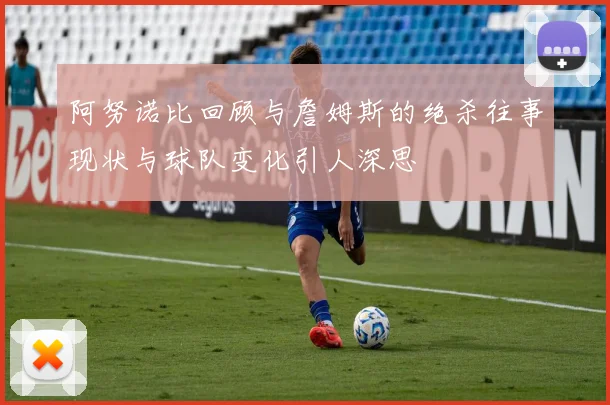 阿努诺比回顾与詹姆斯的绝杀往事现状与球队变化引人深思