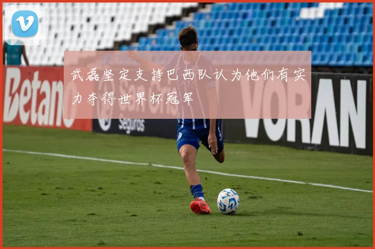 武磊坚定支持巴西队认为他们有实力夺得世界杯冠军
